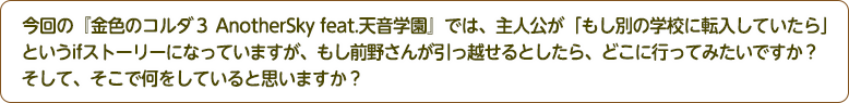 4：今回の『金色のコルダ３ AnotherSky feat.天音学園』では、主人公が「もし別の学校に転入していたら」というifストーリーになっていますが、もし前野さんが引っ越せるとしたら、どこに行ってみたいですか？そして、そこで何をしていると思いますか？