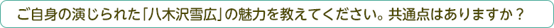 ご自身の演じられた「八木沢雪広」の魅力を教えてください。共通点はありますか？