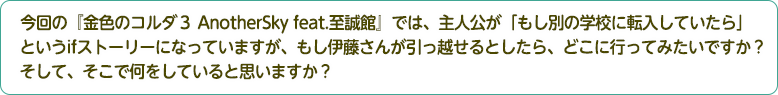 4：今回の『金色のコルダ３ AnotherSky feat.至誠館』では、主人公が「もし別の学校に転入していたら」というifストーリーになっていますが、もし伊藤さんが引っ越せるとしたら、どこに行ってみたいですか？そして、そこで何をしていると思いますか？