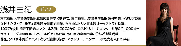 浅井由紀 東京藝術大学音楽学部附属音楽高等学校を経て、東京藝術大学音楽学部器楽科卒業。
        イタリアの国立トリノ・G・ヴェルディ音楽院を首席で卒業。在学中にトリノ音楽院オーケストラと協演。
        1997年安川加寿子記念コンクール入選、2003年G・ロスピリオージコンクール第2位、2004年ラッコニージ国際音楽コンクールピアノ部門第2位、室内楽部門第3位など多数受賞。
        現在、ソロや伴奏ピアニストとして活動のほか、アウトリーチコンサートにも力を入れている。