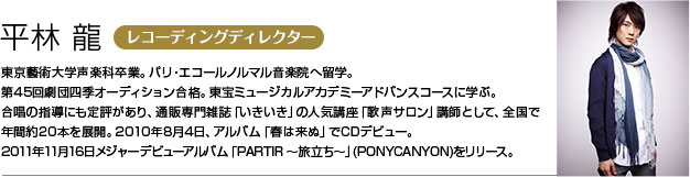 平林 龍 東京藝術大学声楽科卒業。パリ・エコールノルマル音楽院へ留学。
        第45回劇団四季オーディション合格。東宝ミュージカルアカデミーアドバンスコースに学ぶ。
        合唱の指導にも定評があり、通販専門雑誌「いきいき」の人気講座「歌声サロン」講師として、全国で年間約20本を展開。
        2010年8月4日、アルバム「春は来ぬ」でCDデビュー。2011年11月16日メジャーデビューアルバム「PARTIR ～旅立ち～」(PONYCANYON)をリリース。