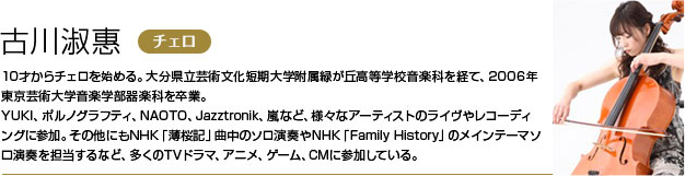 古川淑惠 10才からチェロを始める。大分県立芸術文化短期大学附属緑が丘高等学校音楽科を経て、2006年東京芸術大学音楽学部器楽科を卒業。
        YUKI、ポルノグラフティ、NAOTO、Jazztronik、嵐など、様々なアーティストのライヴやレコーディングに参加。
        その他にもNHK「薄桜記」曲中のソロ演奏やNHK「Family History」のメインテーマソロ演奏を担当するなど、多くのTVドラマ、アニメ、ゲーム、CMに参加している。