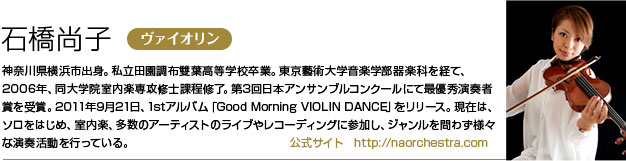 石橋尚子 神奈川県横浜市出身。私立田園調布雙葉高等学校卒業。東京藝術大学音楽学部器楽科を経て、2006年、同大学院室内楽専攻修士課程修了。
        第3回日本アンサンブルコンクールにて最優秀演奏者賞を受賞。
        2011年9月21日、1stアルバム「Good Morning VIOLIN DANCE」をリリース。
        現在は、ソロをはじめ、室内楽、多数のアーティストのライブやレコーディングに参加し、ジャンルを問わず様々な演奏活動を行っている。