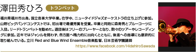 澤田秀ひろ（トランペット）
        福井県福井市出身。国立音楽大学卒業。
        在学中、ニュータイドジャズオーケストラの立ち上げに参加。
        山野ビッグバンドコンテストでは、初出場で最優秀賞を受賞。
        卒業と同時に森寿男とブルーコーツに入団。リードトランペットを勤めた。
        退団後はフリーのプレーヤーとなり、数々のツアーやレコーディングに参加。
        近年ではジャンルを問わず、各方面へ精力的に出向くとともに、後進への指導にも意欲的に取り組んでいる。
        立川 Red and Blue Wind Ensemble音楽監督、日本芸術学園講師