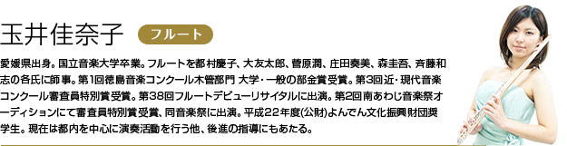 玉井佳奈子 フルート 愛媛県出身。国立音楽大学卒業。フルートを都村慶子、大友太郎、菅原潤、庄田奏美、森圭吾、斉藤和志の各氏に師事。
第1回徳島音楽コンクール木管部門 大学・一般の部金賞受賞。第3回近・現代音楽コンクール審査員特別賞受賞。第38回フルートデビューリサイタルに出演。第2回南あわじ音楽祭オーディションにて審査員特別賞受賞、同音楽祭に出演。平成22年度(公財)よんでん文化振興財団奨学生。
現在は都内を中心に演奏活動を行う他、後進の指導にもあたる。