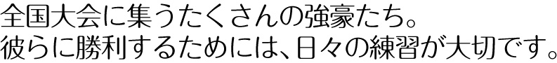 全国大会に集うたくさんの強豪たち。彼らに勝利するためには、日々の練習が大切です。