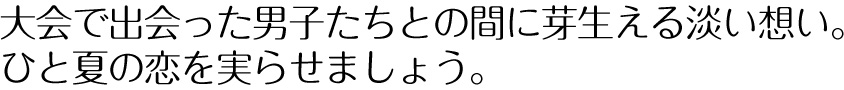 大会で出会った男子たちとの間に芽生える淡い想い。ひと夏の恋を実らせましょう。
