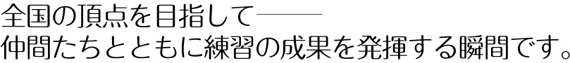 全国の頂点を目指して—仲間たちとともに練習の成果を発揮する瞬間です。