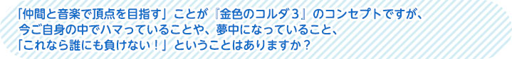 「仲間と音楽で頂点を目指す」ことが『金色のコルダ３』のコンセプトですが、今ご自身の中でハマッていることや、夢中になっていること、「これなら誰にも負けない！」ということはありますか？