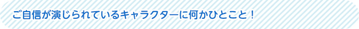 ご自身が演じられているキャラクターに何かひとこと！