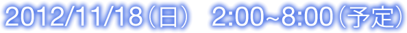 2012/11/18(日) 2:00~8:00(予定)