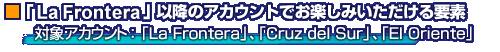 「La Frontera」以降のアカウントでお楽しみいただける要素
対象アカウント:「La Frontera」、「Cruz del Sur」、「El Oriente」