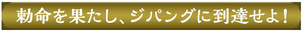 勅命を果たし、ジパングに到達せよ！