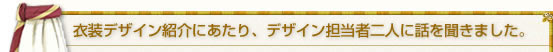 衣装デザイン紹介にあたり、デザイン担当者二人にお話を聞きました。