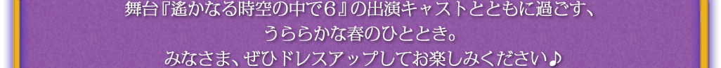 舞台『遙かなる時空の中で６』の出演キャストとともに過ごす、うららかな春のひととき。みなさま、ぜひドレスアップしてお楽しみください♪