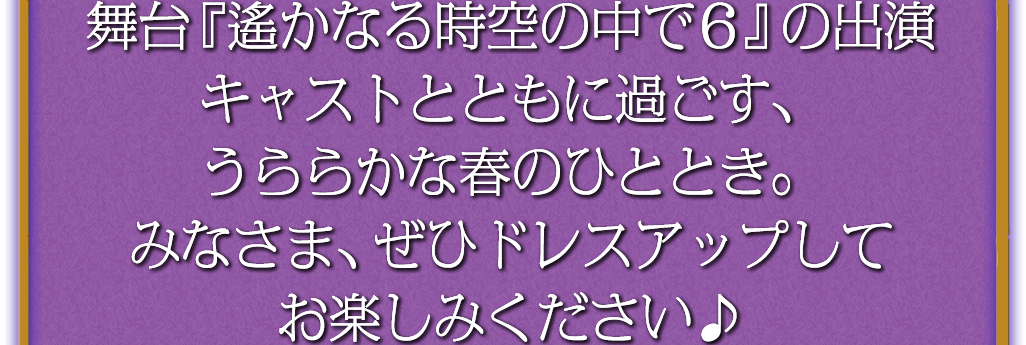 舞台『遙かなる時空の中で６』の出演キャストとともに過ごす、うららかな春のひととき。みなさま、ぜひドレスアップしてお楽しみください♪