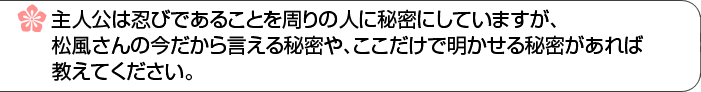 主人公は忍びであることを周りの人に秘密にしていますが、松風さんの今だから言える秘密や、ここだけで明かせる秘密があれば教えてください。