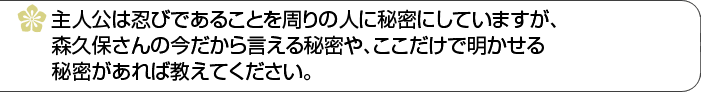 主人公は忍びであることを周りの人に秘密にしていますが、森久保さんの今だから言える秘密や、ここだけで明かせる秘密があれば教えてください。