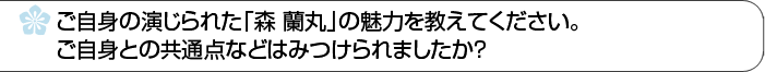 ご自身の演じられた「森蘭丸」の魅力を教えてください。ご自身との共通点などはみつけられましたか？ 