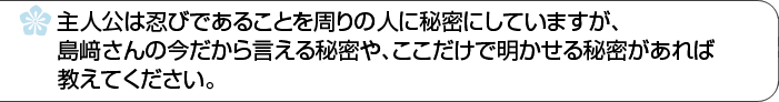 主人公は忍であることを周りの人に秘密にしていますが、島﨑さんの今だから言える秘密や、ここだけで明かせる秘密があれば教えてください。
