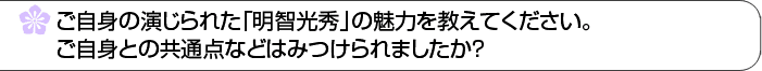 ご自身の演じられた「明智光秀」の魅力を教えてください。ご自身との共通点などはみつけられましたか？ 