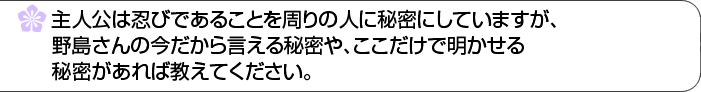 主人公は忍びであることを周りの人に秘密にしていますが、野島さんの今だから言える秘密や、ここだけで明かせる秘密があれば教えてください。