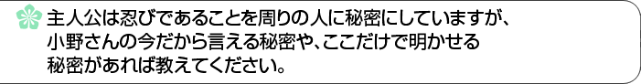 主人公は忍びであることを周りの人に秘密にしていますが、小野さんの今だから言える秘密や、ここだけで明かせる秘密があれば教えてください。