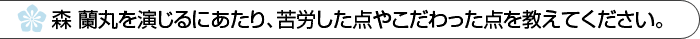 森蘭丸を演じるにあたり、苦労した点やこだわった点を教えてください。