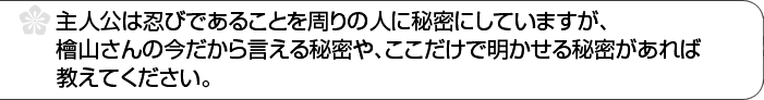 主人公は忍びであることを周りの人に秘密にしていますが、檜山さんの今だから言える秘密や、ここだけで明かせる秘密があれば教えてください。