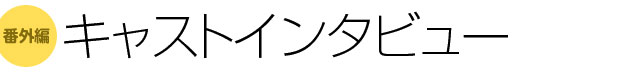 番外編 キャストインタビュー