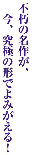 不朽の名作が、今、究極の形でよみがえる！