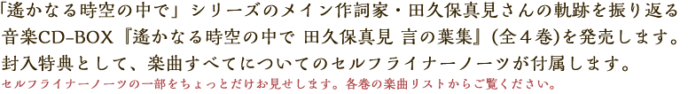 「遙かなる時空の中で」シリーズのメイン作詞家・田久保真見さんの軌跡を振り返る音楽CD-BOX『遙かなる時空の中で 田久保真見 言の葉集』(全４巻)を発売します。封入特典として、楽曲すべてについてのセルフライナーノーツが付いてきます。