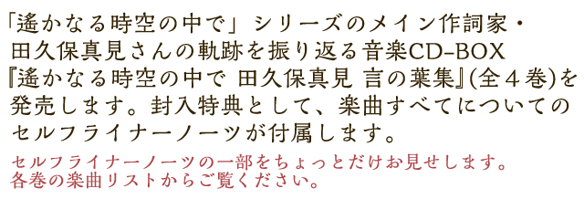 「遙かなる時空の中で」シリーズのメイン作詞家・田久保真見さんの軌跡を振り返る音楽CD-BOX『遙かなる時空の中で 田久保真見 言の葉集』(全４巻)を発売します。封入特典として、楽曲すべてについてのセルフライナーノーツが付いてきます。