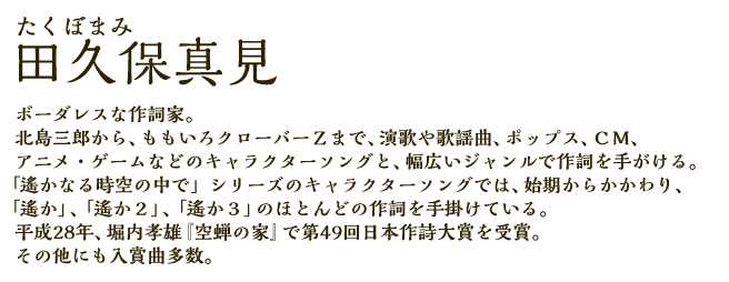 田久保真見(たくぼまみ)：ボーダレスな作詞家。北島三郎から、ももいろクローバーＺまで、演歌や歌謡曲、ポップス、ＣＭ、アニメ・ゲームなどのキャラクターソングと、幅広いジャンルで作詞を手がける。「遙かなる時空の中で」シリーズのキャラクターソングでは、始期からかかわり、「遙か」、「遙か２」、「遙か３」のほとんどの作詞を手掛けている。平成28年、堀内孝雄『空蝉の家』で第49回日本作詩大賞を受賞。その他にも入賞曲多数。