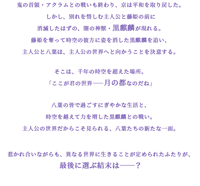 鬼の首領・アクラムとの戦いも終わり、京は平和を取り戻した。しかし、別れを惜しむ主人公と藤姫の前に消滅したはずの、闇の神獣・黒麒麟が現れる。藤姫を奪って時空の彼方に姿を消した黒麒麟を追い、主人公と八葉は、主人公の世界へと向かうことを決意する。