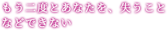 もう二度とあなたを、失うことなどできない