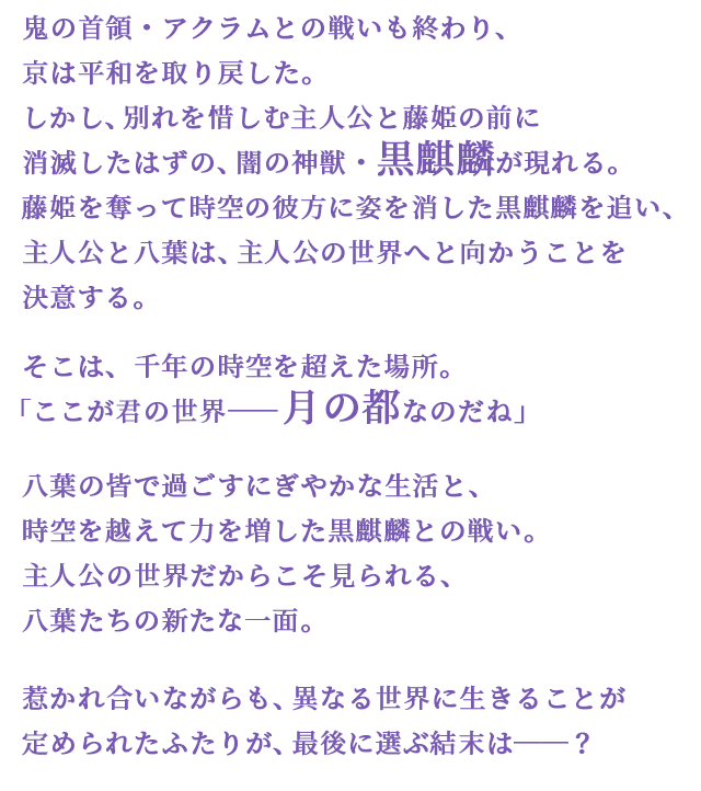 鬼の首領・アクラムとの戦いも終わり、京は平和を取り戻した。しかし、別れを惜しむ主人公と藤姫の前に消滅したはずの、闇の神獣・黒麒麟が現れる。藤姫を奪って時空の彼方に姿を消した黒麒麟を追い、主人公と八葉は、主人公の世界へと向かうことを決意する。