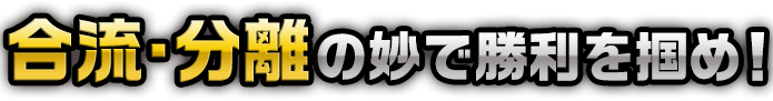 合流・分離の妙で勝利を掴め！