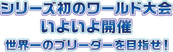 シリーズ初のワールド大会いよいよ開催！世界一のブリーダーを目指せ！