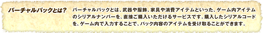 バーチャルパックとは、武器や服飾、家具や消費アイテムといった、ゲーム内アイテムのシリアルナンバーを、直接ご購入いただけるサービスです。購入したシリアルコードを、ゲーム内で入力することで、パック内容のアイテムを受け取ることができます。