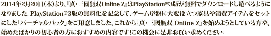 『真・三國無双 Online Z』は2013年11月28日（木）で、サービス開始初心者を迎えます。初心者を記念して、初登場となるユニーク武器や新デザイン服飾などの限定アイテムをセットにした、超お得な「バーチャルパック」をご用意しました。武器や服飾は、ここだけでしか入手できないアイテムとなっています！是非お買い求めください。