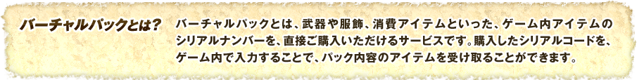 バーチャルパックとは、武器や服飾、消費アイテムといった、ゲーム内アイテムのシリアルナンバーを、直接ご購入いただけるサービスです。購入したシリアルコードを、ゲーム内で入力することで、パック内容のアイテムを受け取ることができます。