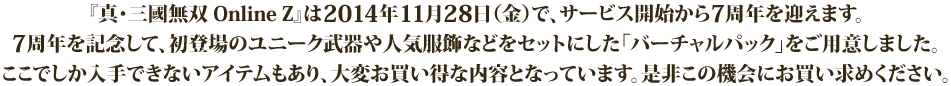 『真・三國無双 Online Z』は2014年11月28日（金）で、サービス開始から7周年を迎えます。7周年を記念して、初登場のユニーク武器や人気服飾などをセットにした「バーチャルパック」をご用意しました。ここでしか入手できないアイテムもあり、大変お買い得な内容となっていますので、この機会に是非お買い求めください。