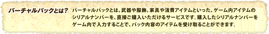 バーチャルパックとは、武器や服飾、消費アイテムといった、ゲーム内アイテムのシリアルナンバーを、直接ご購入いただけるサービスです。購入したシリアルナンバーを、ゲーム内で入力することで、パック内容のアイテムを受け取ることができます。