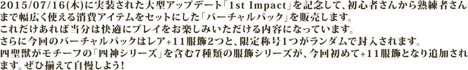 2015/07/16(木)に実装された大型アップデート「1st Impact」を記念して、初心者さんから熟練者さんまで幅広く使える消費アイテムをセットにした「バーチャルパック」を販売します。
これだけあれば当分は快適にプレイをお楽しみいただける内容になっています。
さらに今回のバーチャルパックはレア+11服飾2つと、限定称号1つがランダムで封入されます。
四聖獣がモチーフの「四神シリーズ」を含む7種類の服飾シリーズが、今回初めて+11服飾となり追加されます。ぜひ揃えて自慢しよう！