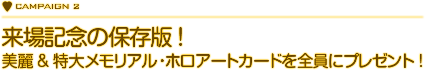 CAMPAIGN 2　来場記念の保存版！　美麗＆特大メモリアル・ホロアートカードを全員にプレゼント！