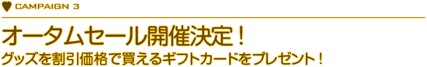 CAMPAIGN 3　オータムセール開催決定!
    　グッズを割引価格で買えるギフトカードをプレゼント！