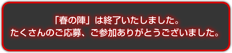 「春の陣」は終了いたしました。　たくさんのご応募、ご参加ありがとうございました。