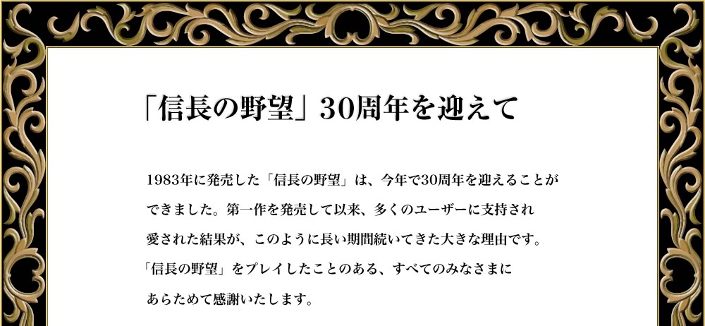 「信長の野望」３０周年を迎えて

1983年に発売した「信長の野望」は、今年で30周年を迎えることが
できました。第一作を発売して以来、多くのユーザーに支持され
愛された結果が、このように長い期間続いてきた大きな理由です。
「信長の野望」をプレイしたことのある、すべてのみなさまに
改めて感謝いたします。