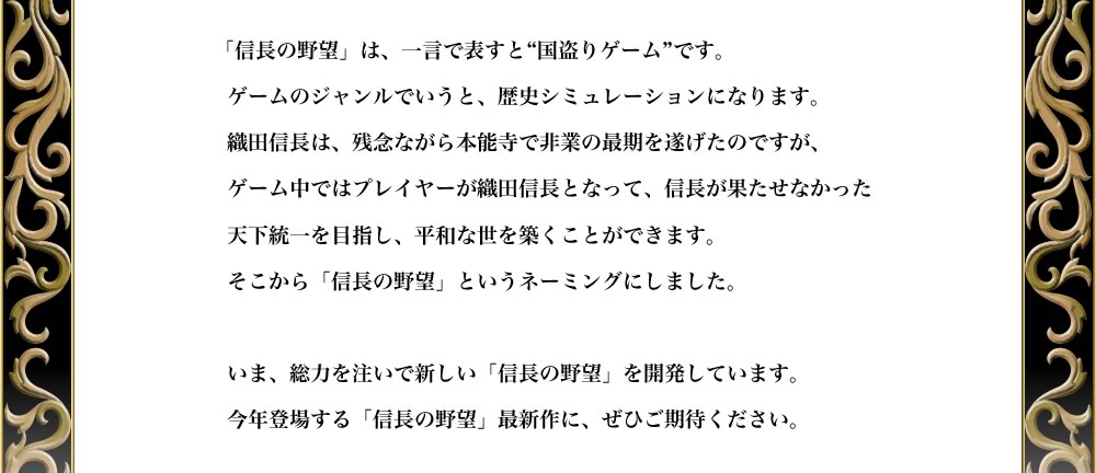 「信長の野望」は、一言で表すと“国盗りゲーム”です。
ゲームのジャンルでいうと、歴史シミュレーションになります。
織田信長は、残念ながら本能寺で非業の最期を遂げたのですが、
ゲーム中ではプレイヤーが織田信長となって、信長が果たせなかった
天下統一を目指し、平和な世を築くことができます。
そこから「信長の野望」というネーミングにしました。

いま、総力を注いで新しい「信長の野望」を開発しています。
今年登場する「信長の野望」最新作に、ぜひご期待ください。